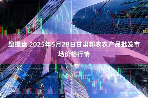 趣操盘 2025年5月28日甘肃邦农农产品批发市场价格行情