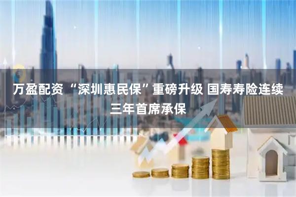 万盈配资 “深圳惠民保”重磅升级 国寿寿险连续三年首席承保
