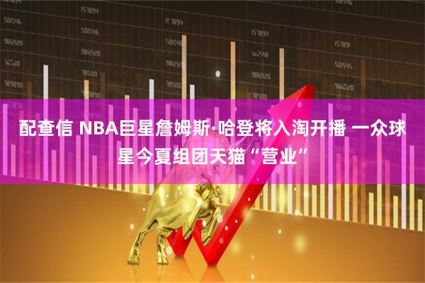 配查信 NBA巨星詹姆斯·哈登将入淘开播 一众球星今夏组团天猫“营业”
