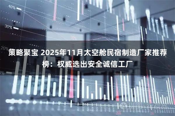 策略聚宝 2025年11月太空舱民宿制造厂家推荐榜：权威选出安全诚信工厂
