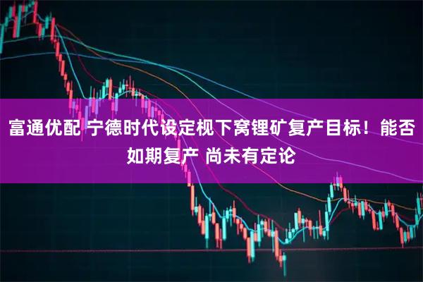 富通优配 宁德时代设定枧下窝锂矿复产目标！能否如期复产 尚未有定论