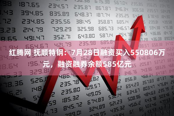 红腾网 抚顺特钢：7月28日融资买入550806万元，融资融券余额585亿元